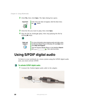 Page 9686
Chapter 6: Using Multimedia
www.gateway.com
2Click File, then click Open. The Open dialog box opens.
3Click the file you want to play, then click Open.
4Play the file by clicking (play), then stop playing the file by 
clicking (stop).
Using S/PDIF digital audio
To listen to your notebook on a stereo system using the S/PDIF digital audio 
jack, you must activate S/PDIF.
To activate S/PDIF digital audio:
1Connect the Toslink digital audio cable to the adapter.
ImportantIf the menu bar does not appear,...