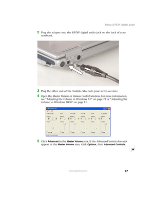Page 9787
Using S/PDIF digital audio
www.gateway.com
2Plug the adapter into the S/PDIF digital audio jack on the back of your 
notebook.
3Plug the other end of the Toslink cable into your stereo receiver.
4Open the Master Volume or Vo l u m e  C o n t r o l window. For more information, 
see “Adjusting the volume in Windows XP” on page 78 or “Adjusting the 
volume in Windows 2000” on page 81.
5Click Advanced in the Master Volume area. If the Advanced button does not 
appear in the 
Master Volume area, click...