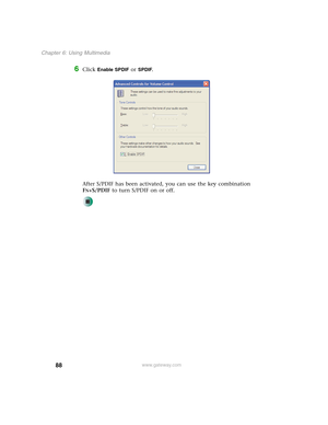 Page 9888
Chapter 6: Using Multimedia
www.gateway.com
6Click Enable SPDIF or SPDIF.
After S/PDIF has been activated, you can use the key combination 
F
N+S/PDIF to turn S/PDIF on or off. 