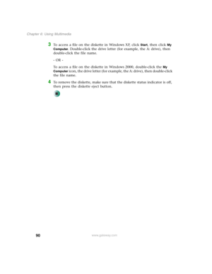 Page 10090
Chapter 6: Using Multimedia
www.gateway.com
3To access a file on the diskette in Windows XP, click Start, then click My 
Computer
. Double-click the drive letter (for example, the A: drive), then 
double-click the file name.
- OR -
To access a file on the diskette in Windows 2000, double-click the 
My 
Computer
 icon, the drive letter (for example, the A: drive), then double-click 
the file name.
4To remove the diskette, make sure that the diskette status indicator is off, 
then press the diskette...