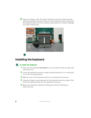 Page 66www.gateway.com
14Using two fingers, slide the plastic keyboard connector clamp forward. 
After the keyboard connector clamp is in the forward position, gently pull 
the keyboard cable out of the connector. Be careful not to touch or damage 
any other components.
Installing the keyboard
To install the keyboard:
1Place the new keyboard keys-down on your notebook with the space bar 
away from you.
2Locate the keyboard connector clamp and pull forward on it to verify that 
it is in the forward position....