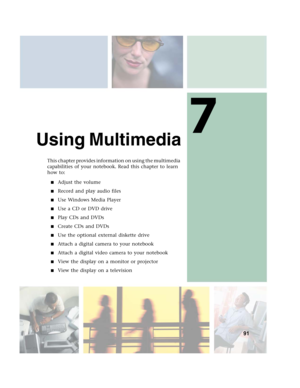 Page 1017
91
Using Multimedia
This chapter provides information on using the multimedia 
capabilities of your notebook. Read this chapter to learn 
how to:
■Adjust the volume
■Record and play audio files
■Use Windows Media Player
■Use a CD or DVD drive
■Play CDs and DVDs
■Create CDs and DVDs
■Use the optional external diskette drive
■Attach a digital camera to your notebook
■Attach a digital video camera to your notebook
■View the display on a monitor or projector
■View the display on a television 