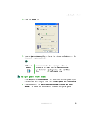 Page 10393
Adjusting the volume
www.gateway.com
3Click the Vo l u m e tab.
4Drag the Device Volume slider to change the volume or click to select the 
Mute check box, then click OK.
To adjust specific volume levels:
1Click Start, then click Control Panel. The Control Panel window opens. If your 
Control Panel is in Category View, click 
Sounds, Speech, and Audio Devices.
2Click/Double-click the Adjust the system volume or Sounds and Audio 
Devices
. The Sounds and Audio Devices Properties dialog box opens.
Help...