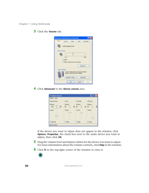 Page 10494
Chapter 7: Using Multimedia
www.gateway.com
3Click the Vo l u m e tab.
4Click Advanced in the Device volume area.
If the device you want to adjust does not appear in the window, click 
Options, Properties, the check box next to the audio device you want to 
adjust, then click 
OK.
5Drag the volume level and balance sliders for the device you want to adjust. 
For more information about the volume controls, click 
Help in the window.
6Click X in the top-right corner of the window to close it. 