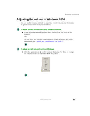 Page 10595
Adjusting the volume
www.gateway.com
Adjusting the volume in Windows 2000
You can use the volume controls to adjust the overall volume and the volume 
of specific sound devices in your notebook.
To adjust overall volume level using hardware controls:
■If you are using external speakers, turn the knob on the front of the 
speakers.
-OR-
Use the mute and volume control buttons on the keyboard. For more 
information, see “System key combinations” on page 27.
To adjust overall volume level from Windows:...