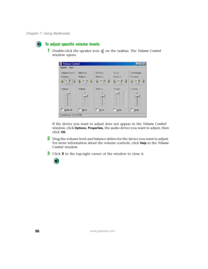 Page 10696
Chapter 7: Using Multimedia
www.gateway.com
To adjust specific volume levels:
1Double-click the speaker icon on the taskbar. The Vo l u m e  C o n t r o l 
window opens.
If the device you want to adjust does not appear in the Vo l u m e  C o n t r o l 
window, click 
Options, Properties, the audio device you want to adjust, then 
click 
OK.
2Drag the volume level and balance sliders for the device you want to adjust. 
For more information about the volume controls, click 
Help in the Vo l u m e...