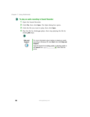 Page 10898
Chapter 7: Using Multimedia
www.gateway.com
To play an audio recording in Sound Recorder:
1Open the Sound Recorder.
2Click File, then click Open. The Open dialog box opens.
3Click the file you want to play, then click Open.
4Play the file by clicking (play), then stop playing the file by 
clicking (stop).
Help and 
SupportFor more information about making or playing an audio 
recording in Windows XP, click Start, then click Help and 
Support.
Type the keyword recording audio or playing audio in 
the...