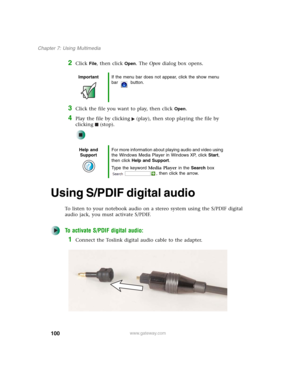 Page 110100
Chapter 7: Using Multimedia
www.gateway.com
2Click File, then click Open. The Open dialog box opens.
3Click the file you want to play, then click Open.
4Play the file by clicking (play), then stop playing the file by 
clicking (stop).
Using S/PDIF digital audio
To listen to your notebook audio on a stereo system using the S/PDIF digital 
audio jack, you must activate S/PDIF.
To activate S/PDIF digital audio:
1Connect the Toslink digital audio cable to the adapter.
ImportantIf the menu bar does not...
