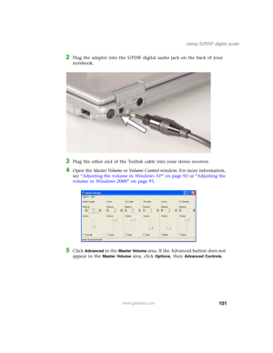 Page 111101
Using S/PDIF digital audio
www.gateway.com
2Plug the adapter into the S/PDIF digital audio jack on the back of your 
notebook.
3Plug the other end of the Toslink cable into your stereo receiver.
4Open the Master Volume or Vo l u m e  C o n t r o l window. For more information, 
see “Adjusting the volume in Windows XP” on page 92 or “Adjusting the 
volume in Windows 2000” on page 95.
5Click Advanced in the Master Volume area. If the Advanced button does not 
appear in the 
Master Volume area, click...