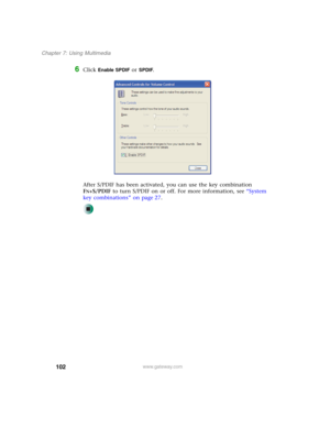 Page 112102
Chapter 7: Using Multimedia
www.gateway.com
6Click Enable SPDIF or SPDIF.
After S/PDIF has been activated, you can use the key combination 
F
N+S/PDIF to turn S/PDIF on or off. For more information, see “System 
key combinations” on page 27. 