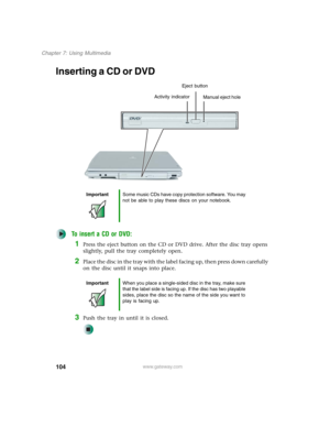 Page 114104
Chapter 7: Using Multimedia
www.gateway.com
Inserting a CD or DVD
To insert a CD or DVD:
1Press the eject button on the CD or DVD drive. After the disc tray opens 
slightly, pull the tray completely open.
2Place the disc in the tray with the label facing up, then press down carefully 
on the disc until it snaps into place.
3Push the tray in until it is closed.
ImportantSome music CDs have copy protection software. You may 
not be able to play these discs on your notebook.
ImportantWhen you place a...