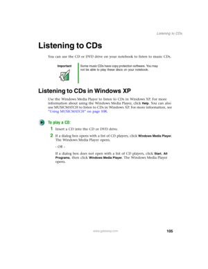 Page 115105
Listening to CDs
www.gateway.com
Listening to CDs
You can use the CD or DVD drive on your notebook to listen to music CDs.
Listening to CDs in Windows XP
Use the Windows Media Player to listen to CDs in Windows XP. For more 
information about using the Windows Media Player, click 
Help. You can also 
use MUSICMATCH to listen to CDs in Windows XP. For more information, see 
“Using MUSICMATCH” on page 108.
To play a CD:
1Insert a CD into the CD or DVD drive.
2If a dialog box opens with a list of CD...