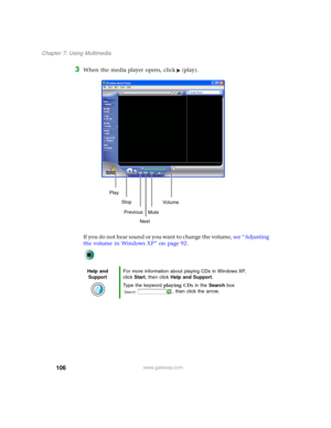 Page 116106
Chapter 7: Using Multimedia
www.gateway.com
3When the media player opens, click (play).
If you do not hear sound or you want to change the volume, see “Adjusting 
the volume in Windows XP” on page 92.
Help and 
SupportFor more information about playing CDs in Windows XP, 
click Start, then click Help and Support.
Type the keyword playing CDs in the Search box 
, then click the arrow.
Play
Stop
Next Previous
MuteVo lu me 