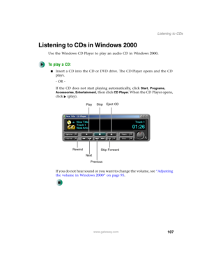 Page 117107
Listening to CDs
www.gateway.com
Listening to CDs in Windows 2000
Use the Windows CD Player to play an audio CD in Windows 2000.
To play a CD:
■Insert a CD into the CD or DVD drive. The CD Player opens and the CD 
plays.
- OR -
If the CD does not start playing automatically, click 
Start, Programs, 
Accessories, Entertainment, then click CD Player. When the CD Player opens, 
click (play).
If you do not hear sound or you want to change the volume, see “Adjusting 
the volume in Windows 2000” on page...