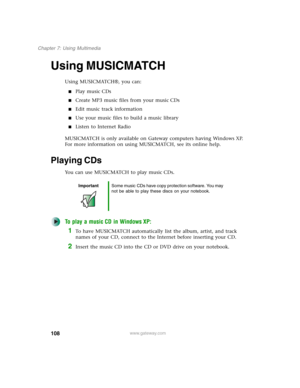 Page 118108
Chapter 7: Using Multimedia
www.gateway.com
Using MUSICMATCH
Using MUSICMATCH®, you can:
■Play music CDs
■Create MP3 music files from your music CDs
■Edit music track information
■Use your music files to build a music library
■Listen to Internet Radio
MUSICMATCH is only available on Gateway computers having Windows XP. 
For more information on using MUSICMATCH, see its online help.
Playing CDs
You can use MUSICMATCH to play music CDs.
To play a music CD in Windows XP:
1To have MUSICMATCH...