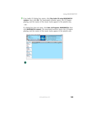 Page 119109
Using MUSICMATCH
www.gateway.com
3If an Audio CD dialog box opens, click Play Audio CD using MUSICMATCH 
Jukebox
, then click OK. The musicmatch window opens, the CD begins 
playing, and the names of the music tracks appear in the playlist area.
- OR -
If a dialog box does not open, click 
Start, All Programs, MUSICMATCH, then 
click 
MUSICMATCH Jukebox. The musicmatch window opens, the CD begins 
playing, and the names of the music tracks appear in the playlist area. 