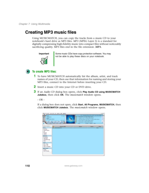 Page 120110
Chapter 7: Using Multimedia
www.gateway.com
Creating MP3 music files
Using MUSICMATCH, you can copy the tracks from a music CD to your 
notebook’s hard drive as MP3 files. MP3 (MPEG Layer 3) is a standard for 
digitally compressing high-fidelity music into compact files without noticeably 
sacrificing quality. MP3 files end in the file extension .MP3.
To create MP3 files:
1To have MUSICMATCH automatically list the album, artist, and track 
names of your CD, then use that information for naming and...