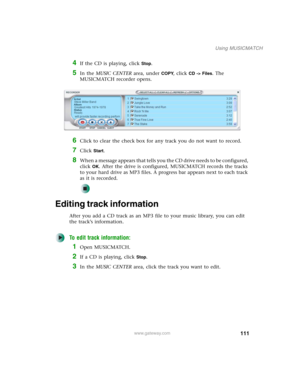 Page 121111
Using MUSICMATCH
www.gateway.com
4If the CD is playing, click Stop.
5In the MUSIC CENTER area, under COPY, click CD -> Files. The 
MUSICMATCH recorder opens.
6Click to clear the check box for any track you do not want to record.
7Click Start.
8When a message appears that tells you the CD drive needs to be configured, 
click 
OK. After the drive is configured, MUSICMATCH records the tracks 
to your hard drive as MP3 files. A progress bar appears next to each track 
as it is recorded.
Editing track...