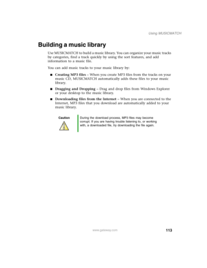 Page 123113
Using MUSICMATCH
www.gateway.com
Building a music library
Use MUSICMATCH to build a music library. You can organize your music tracks 
by categories, find a track quickly by using the sort features, and add 
information to a music file.
You can add music tracks to your music library by:
■Creating MP3 files – When you create MP3 files from the tracks on your 
music CD, MUSICMATCH automatically adds these files to your music 
library.
■Dragging and Dropping – Drag and drop files from Windows Explorer...
