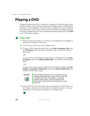 Page 126116
Chapter 7: Using Multimedia
www.gateway.com
Playing a DVD
A Digital Versatile Disc (DVD) is similar to a standard CD but has greater data 
capacity. Because of this increased capacity, full-length movies, several albums 
of music, or several gigabytes of data can fit on a single disc. If your notebook 
has a DVD drive, you can play DVDs with the InterVideo DVD Player program 
or Windows Media Player. For more information about playing DVDs, click 
Help 
in the DVD player program.
To play a DVD:
1Make...