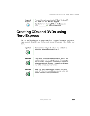 Page 127117
Creating CDs and DVDs using Nero Express
www.gateway.com
Creating CDs and DVDs using 
Nero Express
You can use Nero Express to copy tracks from a music CD to your hard drive, 
copy or create data CDs and DVDs, create music CDs, create video DVDs, and 
more.
Help and 
SupportFor more information about playing DVDs in Windows XP, 
click Start, then click Help and Support.
Type the keyword playing DVDs in the Search box 
, then click the arrow.
ImportantWe recommend that you do not use your notebook for...