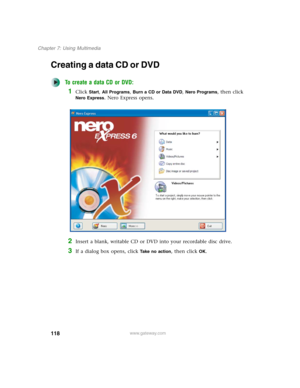 Page 128118
Chapter 7: Using Multimedia
www.gateway.com
Creating a data CD or DVD
To create a data CD or DVD:
1Click Start, All Programs, Burn a CD or Data DVD, Nero Programs, then click 
Nero Express. Nero Express opens.
2Insert a blank, writable CD or DVD into your recordable disc drive.
3If a dialog box opens, click Take no action, then click OK. 