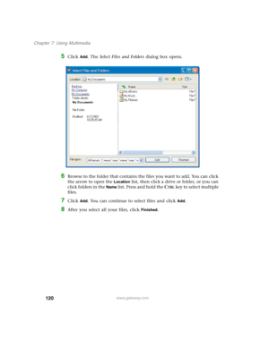 Page 130120
Chapter 7: Using Multimedia
www.gateway.com
5Click Add. The Select Files and Folders dialog box opens.
6Browse to the folder that contains the files you want to add. You can click 
the arrow to open the 
Location list, then click a drive or folder, or you can 
click folders in the 
Name list. Press and hold the CTRL key to select multiple 
files.
7Click Add. You can continue to select files and click Add.
8After you select all your files, click Finished. 