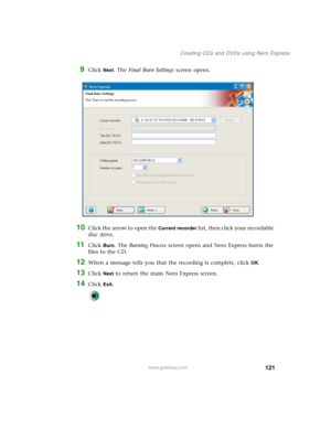 Page 131121
Creating CDs and DVDs using Nero Express
www.gateway.com
9Click Next. The Final Burn Settings screen opens.
10Click the arrow to open the Current recorder list, then click your recordable 
disc drive.
11Click Burn. The Burning Process screen opens and Nero Express burns the 
files to the CD.
12When a message tells you that the recording is complete, click OK.
13Click Next to return the main Nero Express screen.
14Click Exit. 