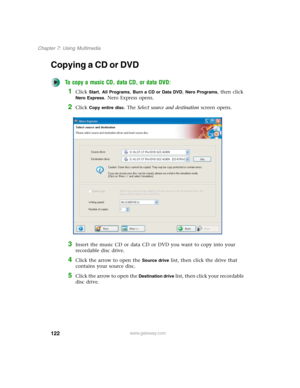 Page 132122
Chapter 7: Using Multimedia
www.gateway.com
Copying a CD or DVD
To copy a music CD, data CD, or data DVD:
1Click Start, All Programs, Burn a CD or Data DVD, Nero Programs, then click 
Nero Express. Nero Express opens.
2Click Copy entire disc. The Select source and destination screen opens.
3Insert the music CD or data CD or DVD you want to copy into your 
recordable disc drive.
4Click the arrow to open the Source drive list, then click the drive that 
contains your source disc.
5Click the arrow to...