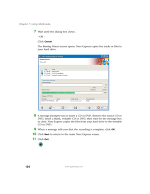 Page 134124
Chapter 7: Using Multimedia
www.gateway.com
7Wait until the dialog box closes.
- OR -
Click 
Cancel.
The Burning Process screen opens. Nero Express copies the tracks or files to 
your hard drive.
8A message prompts you to insert a CD or DVD. Remove the source CD or 
DVD, insert a blank, writable CD or DVD, then wait for the message box 
to close. Nero Express copies the files from your hard drive to the writable 
CD or DVD.
9When a message tells you that the recording is complete, click OK.
10Click...