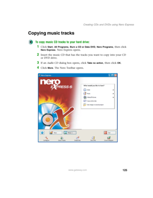 Page 135125
Creating CDs and DVDs using Nero Express
www.gateway.com
Copying music tracks
To copy music CD tracks to your hard drive:
1Click Start, All Programs, Burn a CD or Data DVD, Nero Programs, then click 
Nero Express. Nero Express opens.
2Insert the music CD that has the tracks you want to copy into your CD 
or DVD drive.
3If an Audio CD dialog box opens, click Take no action, then click OK.
4Click More. The Nero Toolbar opens. 