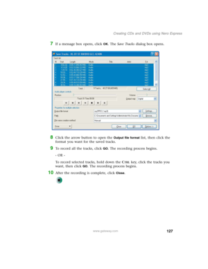 Page 137127
Creating CDs and DVDs using Nero Express
www.gateway.com
7If a message box opens, click OK. The Save Tracks dialog box opens.
8Click the arrow button to open the Output file format list, then click the 
format you want for the saved tracks.
9To record all the tracks, click GO. The recording process begins.
- OR -
To record selected tracks, hold down the C
TRL key, click the tracks you 
want, then click 
GO. The recording process begins.
10After the recording is complete, click Close. 