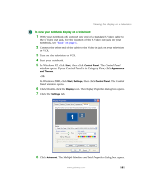 Page 151141
Viewing the display on a television
www.gateway.com
To view your notebook display on a television:
1With your notebook off, connect one end of a standard S-Video cable to 
the S-Video out jack. For the location of the S-Video out jack on your 
notebook, see “Back” on page 5.
2Connect the other end of the cable to the Video in jack on your television 
or VCR.
3Turn on the television or VCR.
4Start your notebook.
5In Windows XP, click Start, then click Control Panel. The Control Panel 
window opens. If...