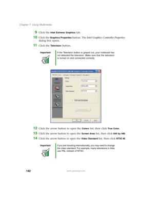 Page 152142
Chapter 7: Using Multimedia
www.gateway.com
9Click the Intel Extreme Graphics tab.
10Click the Graphics Properties button. The Intel Graphics Controller Properties 
dialog box opens.
11Click the Te l e v i s i o n button.
12Click the arrow button to open the Colors list, then click True  Co l o r.
13Click the arrow button to open the Screen Area list, then click 640 by 480.
14Click the arrow button to open the Video Standard list, then click NTSC-M.
ImportantIf the Television button is grayed out,...