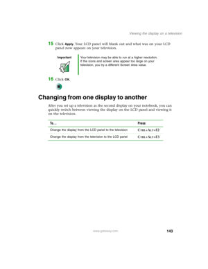 Page 153143
Viewing the display on a television
www.gateway.com
15Click Apply. Your LCD panel will blank out and what was on your LCD 
panel now appears on your television.
16Click OK.
Changing from one display to another
After you set up a television as the second display on your notebook, you can 
quickly switch between viewing the display on the LCD panel and viewing it 
on the television.
ImportantYour television may be able to run at a higher resolution. 
If the icons and screen area appear too large on...