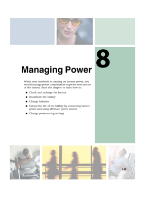 Page 1558
145
Managing Power
While your notebook is running on battery power, you 
should manage power consumption to get the most use out 
of the battery. Read this chapter to learn how to:
■Check and recharge the battery
■Recalibrate the battery
■Change batteries
■Extend the life of the battery by conserving battery 
power and using alternate power sources
■Change power-saving settings 