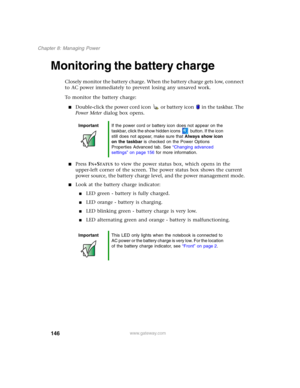 Page 156146
Chapter 8: Managing Power
www.gateway.com
Monitoring the battery charge
Closely monitor the battery charge. When the battery charge gets low, connect 
to AC power immediately to prevent losing any unsaved work.
To monitor the battery charge:
■Double-click the power cord icon  or battery icon  in the taskbar. The 
Power Meter dialog box opens.
■Press FN+STATUS to view the power status box, which opens in the 
upper-left corner of the screen. The power status box shows the current 
power source, the...