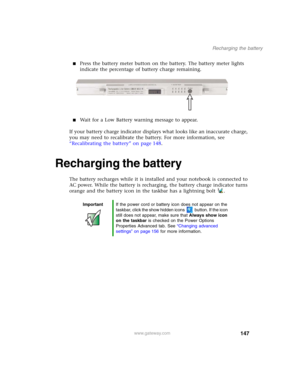 Page 157147
Recharging the battery
www.gateway.com
■Press the battery meter button on the battery. The battery meter lights 
indicate the percentage of battery charge remaining.
■Wait for a Low Battery warning message to appear.
If your battery charge indicator displays what looks like an inaccurate charge, 
you may need to recalibrate the battery. For more information, see 
“Recalibrating the battery” on page 148.
Recharging the battery
The battery recharges while it is installed and your notebook is connected...