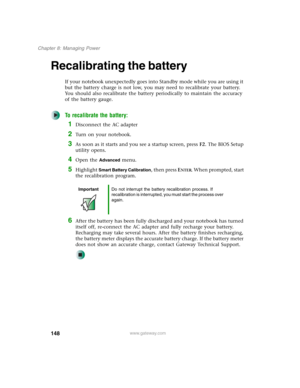 Page 158148
Chapter 8: Managing Power
www.gateway.com
Recalibrating the battery
If your notebook unexpectedly goes into Standby mode while you are using it 
but the battery charge is not low, you may need to recalibrate your battery. 
You should also recalibrate the battery periodically to maintain the accuracy 
of the battery gauge.
To recalibrate the battery:
1Disconnect the AC adapter
2Turn on your notebook.
3As soon as it starts and you see a startup screen, press F2. The BIOS Setup 
utility opens.
4Open the...