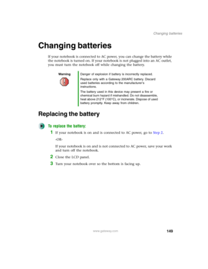 Page 159149
Changing batteries
www.gateway.com
Changing batteries
If your notebook is connected to AC power, you can change the battery while 
the notebook is turned on. If your notebook is not plugged into an AC outlet, 
you must turn the notebook off while changing the battery.
Replacing the battery
To replace the battery:
1If your notebook is on and is connected to AC power, go to Step 2.
-OR-
If your notebook is on and is not connected to AC power, save your work 
and turn off the notebook.
2Close the LCD...