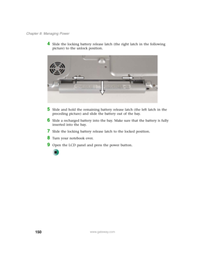 Page 160150
Chapter 8: Managing Power
www.gateway.com
4Slide the locking battery release latch (the right latch in the following 
picture) to the unlock position.
5Slide and hold the remaining battery release latch (the left latch in the 
preceding picture) and slide the battery out of the bay.
6Slide a recharged battery into the bay. Make sure that the battery is fully 
inserted into the bay.
7Slide the locking battery release latch to the locked position.
8Turn your notebook over.
9Open the LCD panel and press...