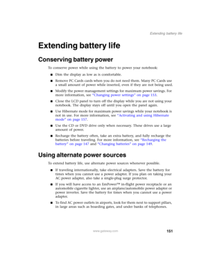 Page 161151
Extending battery life
www.gateway.com
Extending battery life
Conserving battery power
To conserve power while using the battery to power your notebook:
■Dim the display as low as is comfortable.
■Remove PC Cards cards when you do not need them. Many PC Cards use 
a small amount of power while inserted, even if they are not being used.
■Modify the power management settings for maximum power savings. For 
more information, see “Changing power settings” on page 153.
■Close the LCD panel to turn off the...