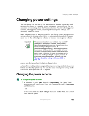 Page 163153
Changing power settings
www.gateway.com
Changing power settings
You can change the function of the power button, Standby system key, and 
power-saving timers by changing power settings on your notebook. You can 
customize power settings from the Windows Control Panel by selecting power 
schemes, setting power alarms, adjusting advanced power settings, and 
activating Hibernate mode.
Power schemes (groups of power settings) let you change power saving options 
such as when the display or hard drive is...