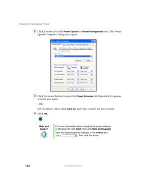 Page 164154
Chapter 8: Managing Power
www.gateway.com
2Click/Double-click the Power Options or Power Management icon. The Power 
Options Properties dialog box opens.
3Click the arrow button to open the Power Schemes list, then click the power 
scheme you want.
- OR -
Set the timers, then click 
Save As and type a name for the scheme.
4Click OK.
Help and 
SupportFor more information about changing the power scheme 
in Windows XP, click Start, then click Help and Support.
Type the keyword power scheme in the...