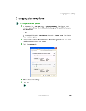 Page 165155
Changing power settings
www.gateway.com
Changing alarm options
To change the alarm options:
1In Windows XP, click Start, then click Control Panel. The Control Panel 
window opens. If your Control Panel is in Category View, click 
Performance 
and Maintenance
.
- OR -
In Windows 2000, click 
Start, Settings, then click Control Panel. The Control 
Panel window opens.
2Click/Double-click the Power Options or Power Management icon. The Power 
Options Properties dialog box opens.
3Click the Alarms tab....