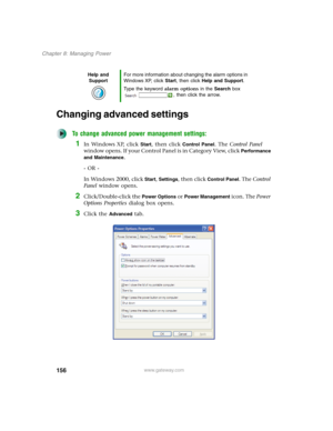 Page 166156
Chapter 8: Managing Power
www.gateway.com
Changing advanced settings
To change advanced power management settings:
1In Windows XP, click Start, then click Control Panel. The Control Panel 
window opens. If your Control Panel is in Category View, click 
Performance 
and Maintenance
.
- OR -
In Windows 2000, click 
Start, Settings, then click Control Panel. The Control 
Panel window opens.
2Click/Double-click the Power Options or Power Management icon. The Power 
Options Properties dialog box opens....