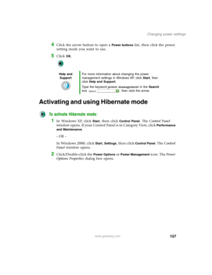 Page 167157
Changing power settings
www.gateway.com
4Click the arrow button to open a Power buttons list, then click the power 
setting mode you want to use.
5Click OK.
Activating and using Hibernate mode
To activate Hibernate mode:
1In Windows XP, click Start, then click Control Panel. The Control Panel 
window opens. If your Control Panel is in Category View, click 
Performance 
and Maintenance
.
- OR -
In Windows 2000, click 
Start, Settings, then click Control Panel. The Control 
Panel window opens....