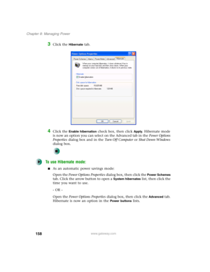 Page 168158
Chapter 8: Managing Power
www.gateway.com
3Click the Hibernate tab.
4Click the Enable hibernation check box, then click Apply. Hibernate mode 
is now an option you can select on the Advanced tab in the Power Options 
Properties dialog box and in the Tu r n O f f C o m p u t e r or Shut Down Windows 
dialog box.
To use Hibernate mode:
■As an automatic power savings mode:
Open the Power Options Properties dialog box, then click the 
Power Schemes 
tab. Click the arrow button to open a 
System...