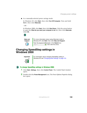 Page 169159
Changing power settings
www.gateway.com
■As a manually-selected power savings mode:
In Windows XP, click 
Start, then click Tu r n O f f C o m p u t e r. Press and hold 
S
HIFT, then click Hibernate.
- OR -
In Windows 2000, click 
Start, then click Shut Down. Click the arrow button 
to open the 
What do you want your computer to do list, then click Hibernate. 
Click 
OK.
Changing SpeedStep settings in 
Windows 2000
To change SpeedStep settings in Windows 2000:
1Click Start, Settings, then click...