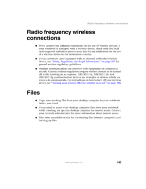 Page 173163
Radio frequency wireless connections
www.gateway.com
Radio frequency wireless 
connections
■Every country has different restrictions on the use of wireless devices. If 
your notebook is equipped with a wireless device, check with the local 
radio approval authorities prior to your trip for any restrictions on the use 
of a wireless device in the destination country.
■If your notebook came equipped with an internal embedded wireless 
device, see “Safety, Regulatory, and Legal Information” on page 267...
